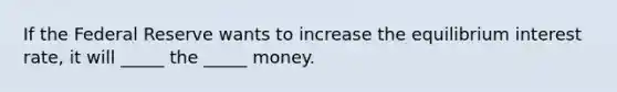 If the Federal Reserve wants to increase the equilibrium interest rate, it will _____ the _____ money.