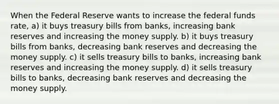 When the Federal Reserve wants to increase the federal funds rate, a) it buys treasury bills from banks, increasing bank reserves and increasing the money supply. b) it buys treasury bills from banks, decreasing bank reserves and decreasing the money supply. c) it sells treasury bills to banks, increasing bank reserves and increasing the money supply. d) it sells treasury bills to banks, decreasing bank reserves and decreasing the money supply.