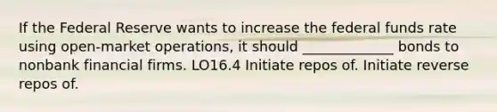 If the Federal Reserve wants to increase the federal funds rate using open-market operations, it should _____________ bonds to nonbank financial firms. LO16.4 Initiate repos of. Initiate reverse repos of.