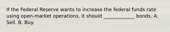 If the Federal Reserve wants to increase the federal funds rate using open-market operations, it should _____________ bonds. A. Sell. B. Buy.