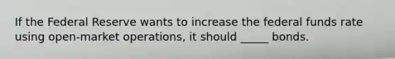 If the Federal Reserve wants to increase the federal funds rate using open-market operations, it should _____ bonds.