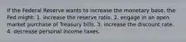 If the Federal Reserve wants to increase the monetary base, the Fed might: 1. increase the reserve ratio. 2. engage in an open market purchase of Treasury bills. 3. increase the discount rate. 4. decrease personal income taxes.