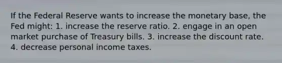 If the Federal Reserve wants to increase the monetary base, the Fed might: 1. increase the reserve ratio. 2. engage in an open market purchase of Treasury bills. 3. increase the discount rate. 4. decrease personal income taxes.