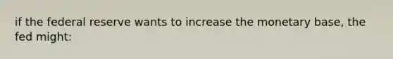 if the federal reserve wants to increase the monetary base, the fed might: