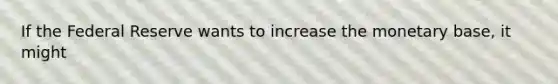 If the Federal Reserve wants to increase the monetary base, it might