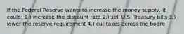 If the Federal Reserve wants to increase the money supply, it could: 1.) increase the discount rate 2.) sell U.S. Treasury bills 3.) lower the reserve requirement 4.) cut taxes across the board