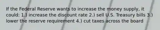 If the Federal Reserve wants to increase the money supply, it could: 1.) increase the discount rate 2.) sell U.S. Treasury bills 3.) lower the reserve requirement 4.) cut taxes across the board