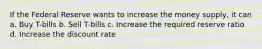 If the Federal Reserve wants to increase the money supply, it can a. Buy T-bills b. Sell T-bills c. Increase the required reserve ratio d. Increase the discount rate