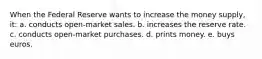 When the Federal Reserve wants to increase the money supply, it: a. conducts open-market sales. b. increases the reserve rate. c. conducts open-market purchases. d. prints money. e. buys euros.