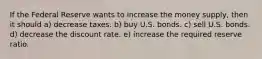 If the Federal Reserve wants to increase the money supply, then it should a) decrease taxes. b) buy U.S. bonds. c) sell U.S. bonds. d) decrease the discount rate. e) increase the required reserve ratio.