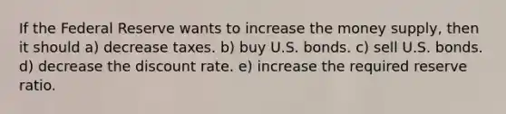 If the Federal Reserve wants to increase the money supply, then it should a) decrease taxes. b) buy U.S. bonds. c) sell U.S. bonds. d) decrease the discount rate. e) increase the required reserve ratio.