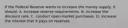 If the Federal Reserve wants to increase the money supply, it should: A. increase reserve requirements. B. increase the discount rate. C. conduct open-market purchases. D. increase the interest that it pays on reserves.