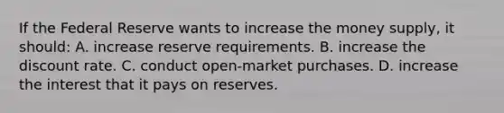 If the Federal Reserve wants to increase the money supply, it should: A. increase reserve requirements. B. increase the discount rate. C. conduct open-market purchases. D. increase the interest that it pays on reserves.