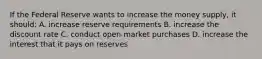 If the Federal Reserve wants to increase the money supply, it should: A. increase reserve requirements B. increase the discount rate C. conduct open-market purchases D. increase the interest that it pays on reserves