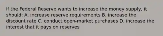 If the Federal Reserve wants to increase the money supply, it should: A. increase reserve requirements B. increase the discount rate C. conduct open-market purchases D. increase the interest that it pays on reserves