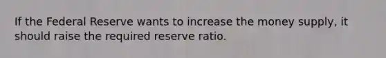 If the Federal Reserve wants to increase the money supply, it should raise the required reserve ratio.