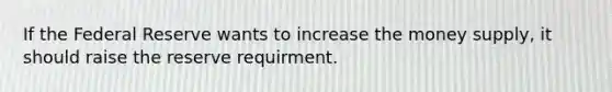 If the Federal Reserve wants to increase the money supply, it should raise the reserve requirment.