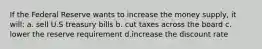 If the Federal Reserve wants to increase the money supply, it will: a. sell U.S treasury bills b. cut taxes across the board c. lower the reserve requirement d.increase the discount rate