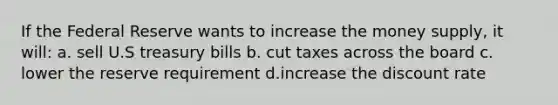 If the Federal Reserve wants to increase the money supply, it will: a. sell U.S treasury bills b. cut taxes across the board c. lower the reserve requirement d.increase the discount rate