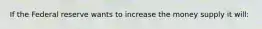 If the Federal reserve wants to increase the money supply it will: