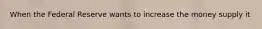 When the Federal Reserve wants to increase the money supply it