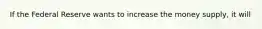 If the Federal Reserve wants to increase the money supply, it will