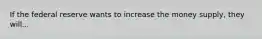 If the federal reserve wants to increase the money supply, they will...