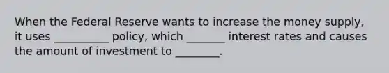 When the Federal Reserve wants to increase the money supply, it uses __________ policy, which _______ interest rates and causes the amount of investment to ________.