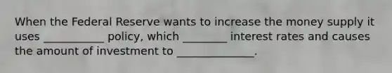 When the Federal Reserve wants to increase the money supply it uses ___________ policy, which ________ interest rates and causes the amount of investment to ______________.