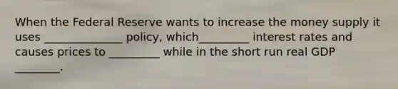 When the Federal Reserve wants to increase the money supply it uses ______________ policy, which_________ interest rates and causes prices to _________ while in the short run real GDP ________.