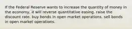 If the Federal Reserve wants to increase the quantity of money in the economy, it will reverse quantitative easing. raise the discount rate. buy bonds in open market operations. sell bonds in open market operations.