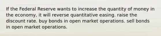 If the Federal Reserve wants to increase the quantity of money in the economy, it will reverse quantitative easing. raise the discount rate. buy bonds in open market operations. sell bonds in open market operations.