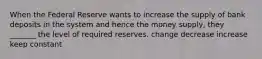 When the Federal Reserve wants to increase the supply of bank deposits in the system and hence the money supply, they _______ the level of required reserves. change decrease increase keep constant