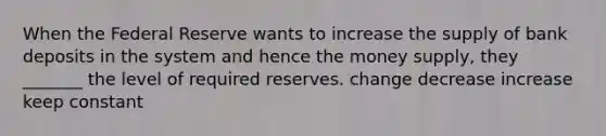 When the Federal Reserve wants to increase the supply of bank deposits in the system and hence the money supply, they _______ the level of required reserves. change decrease increase keep constant