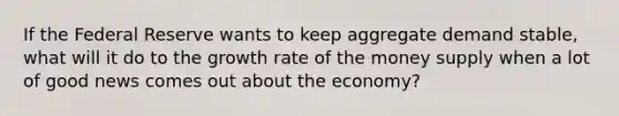 If the Federal Reserve wants to keep aggregate demand stable, what will it do to the growth rate of the money supply when a lot of good news comes out about the economy?