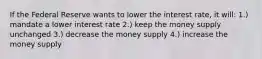 If the Federal Reserve wants to lower the interest rate, it will: 1.) mandate a lower interest rate 2.) keep the money supply unchanged 3.) decrease the money supply 4.) increase the money supply