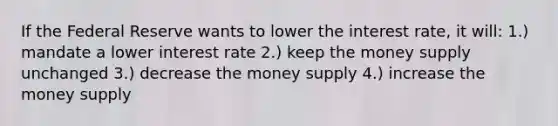 If the Federal Reserve wants to lower the interest rate, it will: 1.) mandate a lower interest rate 2.) keep the money supply unchanged 3.) decrease the money supply 4.) increase the money supply