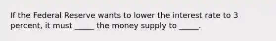 If the Federal Reserve wants to lower the interest rate to 3 percent, it must _____ the money supply to _____.