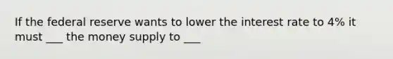 If the federal reserve wants to lower the interest rate to 4% it must ___ the money supply to ___