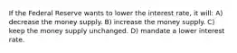 If the Federal Reserve wants to lower the interest rate, it will: A) decrease the money supply. B) increase the money supply. C) keep the money supply unchanged. D) mandate a lower interest rate.