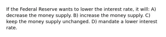 If the Federal Reserve wants to lower the interest rate, it will: A) decrease the money supply. B) increase the money supply. C) keep the money supply unchanged. D) mandate a lower interest rate.