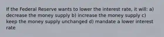 If the Federal Reserve wants to lower the interest rate, it will: a) decrease the money supply b) increase the money supply c) keep the money supply unchanged d) mandate a lower interest rate