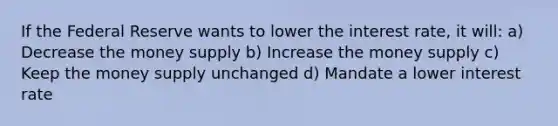 If the Federal Reserve wants to lower the interest rate, it will: a) Decrease the money supply b) Increase the money supply c) Keep the money supply unchanged d) Mandate a lower interest rate