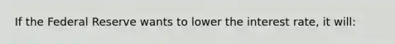 If the Federal Reserve wants to lower the interest rate, it will: