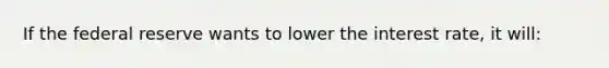 If the federal reserve wants to lower the interest rate, it will: