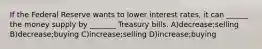 If the Federal Reserve wants to lower interest rates, it can ______ the money supply by _______ Treasury bills. A)decrease;selling B)decrease;buying C)increase;selling D)increase;buying