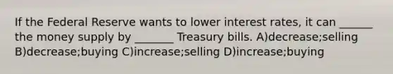 If the Federal Reserve wants to lower interest rates, it can ______ the money supply by _______ Treasury bills. A)decrease;selling B)decrease;buying C)increase;selling D)increase;buying