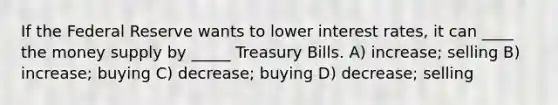 If the Federal Reserve wants to lower interest rates, it can ____ the money supply by _____ Treasury Bills. A) increase; selling B) increase; buying C) decrease; buying D) decrease; selling