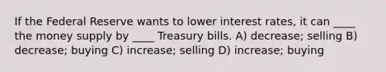 If the Federal Reserve wants to lower interest rates, it can ____ the money supply by ____ Treasury bills. A) decrease; selling B) decrease; buying C) increase; selling D) increase; buying