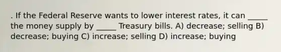 . If the Federal Reserve wants to lower interest rates, it can _____ the money supply by _____ Treasury bills. A) decrease; selling B) decrease; buying C) increase; selling D) increase; buying